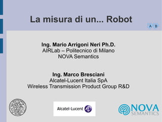 La misura di un... Robot
A

Ing. Mario Arrigoni Neri Ph.D.
AIRLab – Politecnico di Milano
NOVA Semantics
Ing. Marco Bresciani
Alcatel-Lucent Italia SpA
Wireless Transmission Product Group R&D

B

 