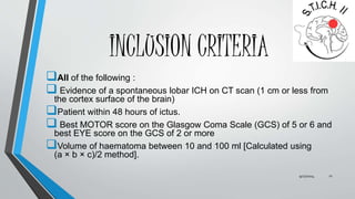 INCLUSION CRITERIA 
All of the following : 
 Evidence of a spontaneous lobar ICH on CT scan (1 cm or less from 
the cortex surface of the brain) 
Patient within 48 hours of ictus. 
 Best MOTOR score on the Glasgow Coma Scale (GCS) of 5 or 6 and 
best EYE score on the GCS of 2 or more 
Volume of haematoma between 10 and 100 ml [Calculated using 
(a × b × c)/2 method]. 
9/27/2014 11 
 