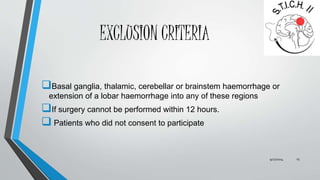 EXCLUSION CRITERIA 
Basal ganglia, thalamic, cerebellar or brainstem haemorrhage or 
extension of a lobar haemorrhage into any of these regions 
If surgery cannot be performed within 12 hours. 
 Patients who did not consent to participate 
9/27/2014 15 
 