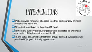 INTERVENTIONS 
 Patients were randomly allocated to either early surgery or initial 
conservative treatment. 
All patient must have an baseline CT head. 
In the early surgery group, surgeons were expected to undertake 
evacuation of the haematomas within 12 h. 
 In the initial conservative treatment group, delayed evacuation was 
permitted if judged clinically appropriate. 
9/27/2014 16 
 