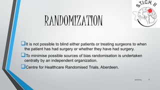 RANDOMIZATION 
It is not possible to blind either patients or treating surgeons to when 
the patient has had surgery or whether they have had surgery. 
To minimise possible sources of bias randomisation is undertaken 
centrally by an independent organization. 
Centre for Healthcare Randomised Trials, Aberdeen. 
9/27/2014 17 
 