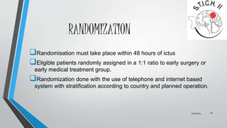 RANDOMIZATION 
Randomisation must take place within 48 hours of ictus 
Eligible patients randomly assigned in a 1:1 ratio to early surgery or 
early medical treatment group. 
Randomization done with the use of telephone and internet based 
system with stratification according to country and planned operation. 
9/27/2014 18 
 