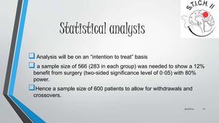 Statistical analysis 
 Analysis will be on an “intention to treat” basis 
 a sample size of 566 (283 in each group) was needed to show a 12% 
benefit from surgery (two-sided significance level of 0·05) with 80% 
power. 
Hence a sample size of 600 patients to allow for withdrawals and 
crossovers. 
9/27/2014 21 
 