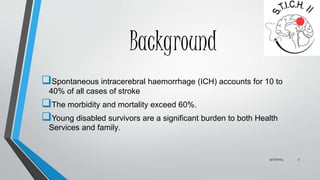 Background 
Spontaneous intracerebral haemorrhage (ICH) accounts for 10 to 
40% of all cases of stroke 
The morbidity and mortality exceed 60%. 
Young disabled survivors are a significant burden to both Health 
Services and family. 
9/27/2014 3 
 
