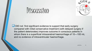 Discussion 
 DID not find significant evidence to support that early surgery 
compared with initial conservative treatment (with delayed surgery if 
the patient deteriorates) improves outcome in conscious patients in 
whom there is a superficial intracerebral haemorrhage of 10—100 mL 
and no evidence of intraventricular haemorrhage. 
9/27/2014 31 
 