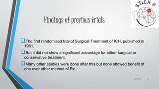 Findings of previous trials 
The first randomised trial of Surgical Treatment of ICH, published in 
1961. 
But it did not show a significant advantage for either surgical or 
conservative treatment. 
Many other studies were done after this but none showed benefit of 
one over other method of Rx. 
9/27/2014 5 
 