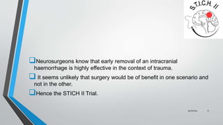 Neurosurgeons know that early removal of an intracranial 
haemorrhage is highly effective in the context of trauma. 
 It seems unlikely that surgery would be of benefit in one scenario and 
not in the other. 
Hence the STICH II Trial. 
9/27/2014 9 
 