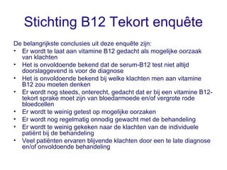Stichting B12 Tekort enquête
De belangrijkste conclusies uit deze enquête zijn:
• Er wordt te laat aan vitamine B12 gedach...