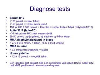 Diagnose tests
• Serum B12
• <125 pmol/L = zeker tekort
• <150 pmol/L = vrijwel zeker tekort
• 150 tot 200 à 300 pmol/L + ...