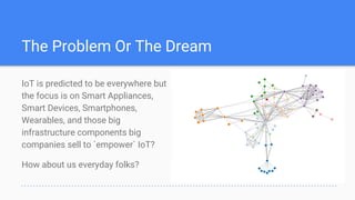 IoT is predicted to be everywhere but
the focus is on Smart Appliances,
Smart Devices, Smartphones,
Wearables, and those big
infrastructure components big
companies sell to `empower` IoT?
How about us everyday folks?
The Problem Or The Dream
 