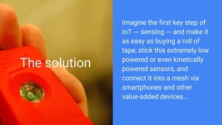 The solution
Imagine the first key step of
IoT --- sensing --- and make it
as easy as buying a roll of
tape, stick this extremely low
powered or even kinetically
powered sensors, and
connect it into a mesh via
smartphones and other
value-added devices...
 