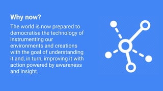 Why now?
The world is now prepared to
democratise the technology of
instrumenting our
environments and creations
with the goal of understanding
it and, in turn, improving it with
action powered by awareness
and insight.
 