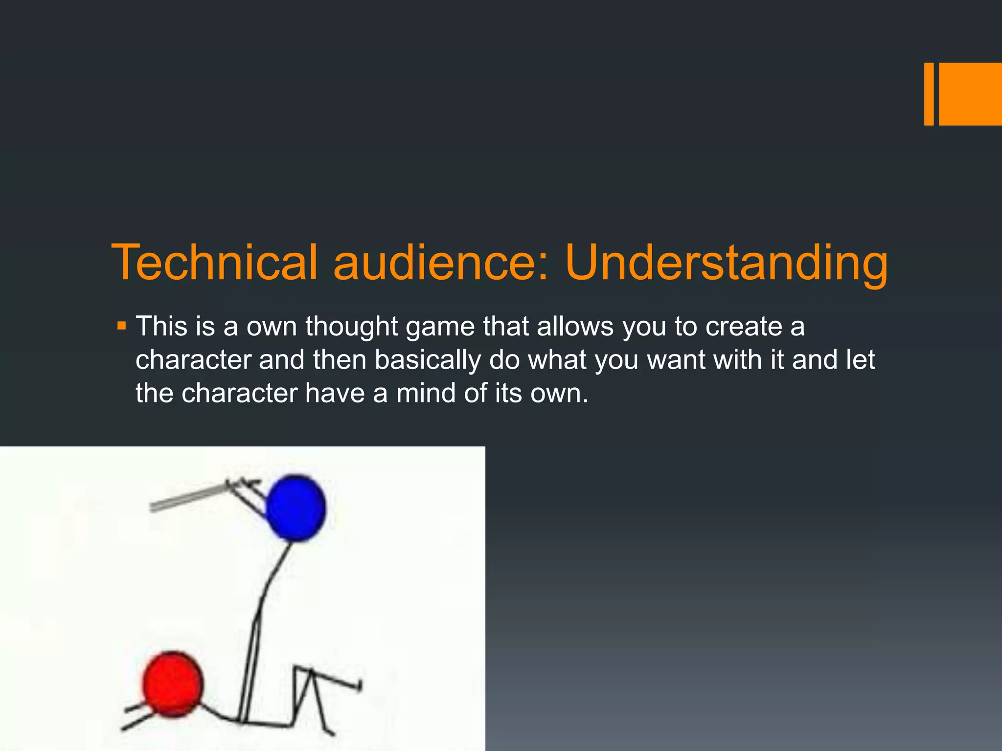 Technical audience: Understanding
 This is a own thought game that allows you to create a
  character and then basically do what you want with it and let
  the character have a mind of its own.
 