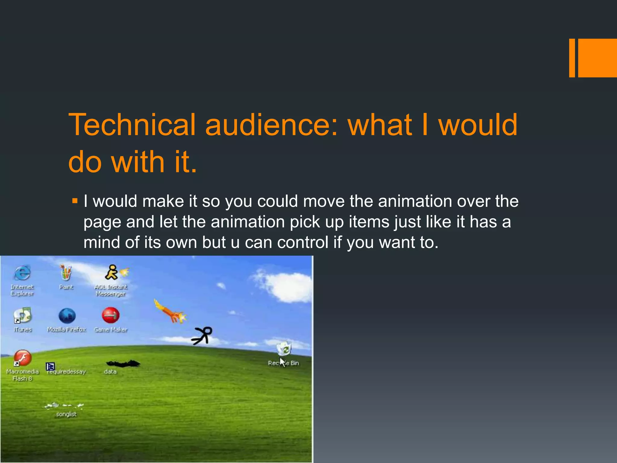 Technical audience: what I would
do with it.
 I would make it so you could move the animation over the
  page and let the animation pick up items just like it has a
  mind of its own but u can control if you want to.
 