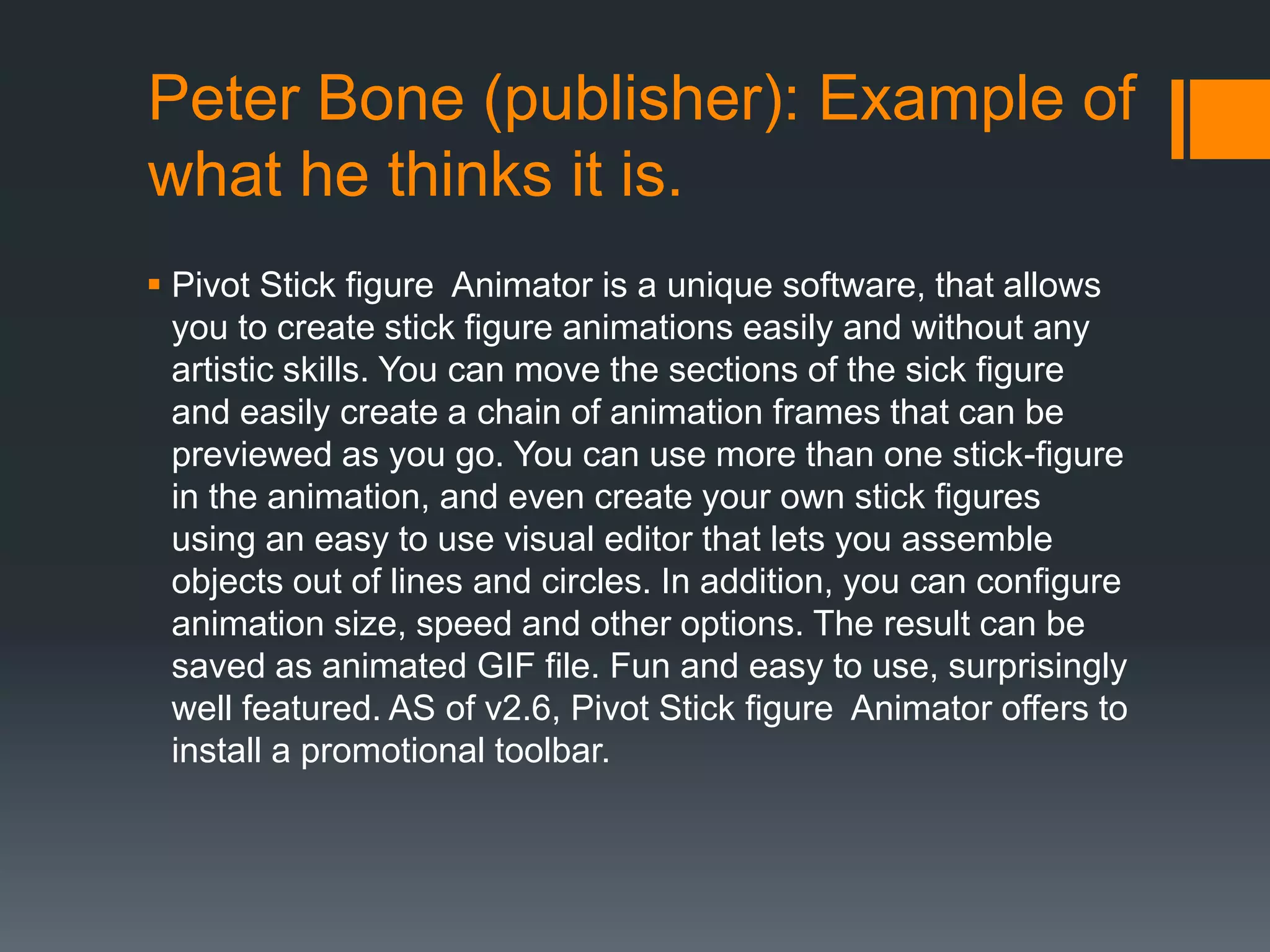 Peter Bone (publisher): Example of
what he thinks it is.
 Pivot Stick figure Animator is a unique software, that allows
  you to create stick figure animations easily and without any
  artistic skills. You can move the sections of the sick figure
  and easily create a chain of animation frames that can be
  previewed as you go. You can use more than one stick-figure
  in the animation, and even create your own stick figures
  using an easy to use visual editor that lets you assemble
  objects out of lines and circles. In addition, you can configure
  animation size, speed and other options. The result can be
  saved as animated GIF file. Fun and easy to use, surprisingly
  well featured. AS of v2.6, Pivot Stick figure Animator offers to
  install a promotional toolbar.
 