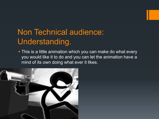 Non Technical audience:
Understanding.
 This is a little animation which you can make do what every
  you would like it to do and you can let the animation have a
  mind of its own doing what ever it likes.
 