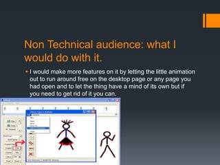 Non Technical audience: what I
would do with it.
 I would make more features on it by letting the little animation
  out to run around free on the desktop page or any page you
  had open and to let the thing have a mind of its own but if
  you need to get rid of it you can.
 