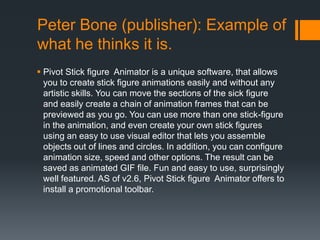 Peter Bone (publisher): Example of
what he thinks it is.
 Pivot Stick figure Animator is a unique software, that allows
  you to create stick figure animations easily and without any
  artistic skills. You can move the sections of the sick figure
  and easily create a chain of animation frames that can be
  previewed as you go. You can use more than one stick-figure
  in the animation, and even create your own stick figures
  using an easy to use visual editor that lets you assemble
  objects out of lines and circles. In addition, you can configure
  animation size, speed and other options. The result can be
  saved as animated GIF file. Fun and easy to use, surprisingly
  well featured. AS of v2.6, Pivot Stick figure Animator offers to
  install a promotional toolbar.
 