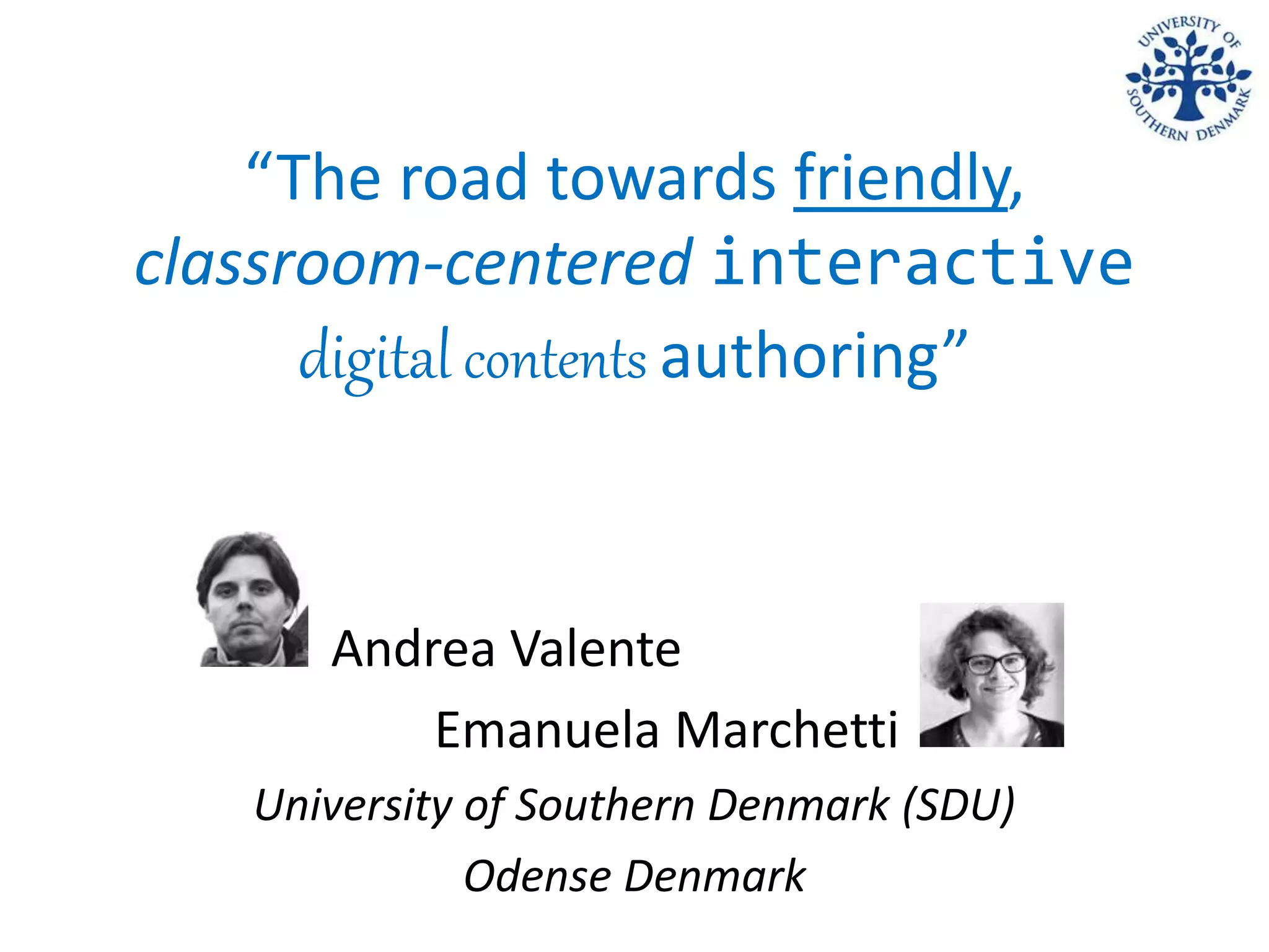 “The road towards friendly,
classroom-centered interactive
digital contents authoring”
Andrea Valente
Emanuela Marchetti
University of Southern Denmark (SDU)
Odense Denmark
 