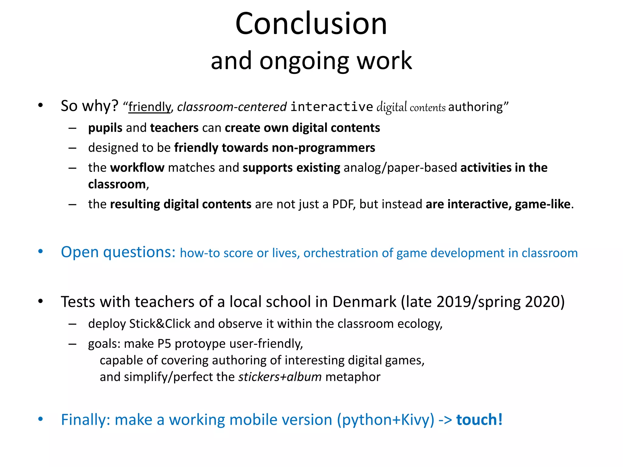 Conclusion
and ongoing work
• So why? “friendly, classroom-centered interactive digital contents authoring”
– pupils and teachers can create own digital contents
– designed to be friendly towards non-programmers
– the workflow matches and supports existing analog/paper-based activities in the
classroom,
– the resulting digital contents are not just a PDF, but instead are interactive, game-like.
• Open questions: how-to score or lives, orchestration of game development in classroom
• Tests with teachers of a local school in Denmark (late 2019/spring 2020)
– deploy Stick&Click and observe it within the classroom ecology,
– goals: make P5 protoype user-friendly,
capable of covering authoring of interesting digital games,
and simplify/perfect the stickers+album metaphor
• Finally: make a working mobile version (python+Kivy) -> touch!
 