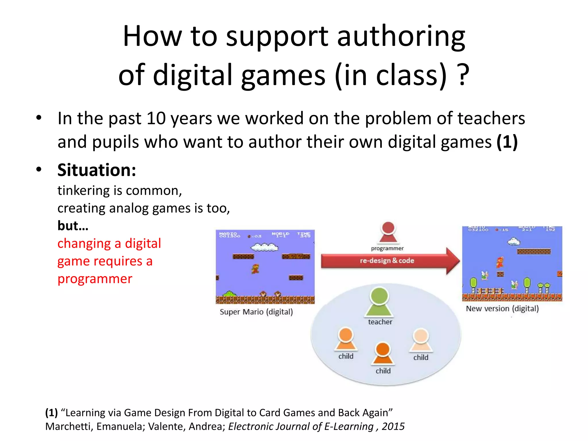 How to support authoring
of digital games (in class) ?
• In the past 10 years we worked on the problem of teachers
and pupils who want to author their own digital games (1)
• Situation:
tinkering is common,
creating analog games is too,
but…
changing a digital
game requires a
programmer
(1) “Learning via Game Design From Digital to Card Games and Back Again”
Marchetti, Emanuela; Valente, Andrea; Electronic Journal of E-Learning , 2015
 