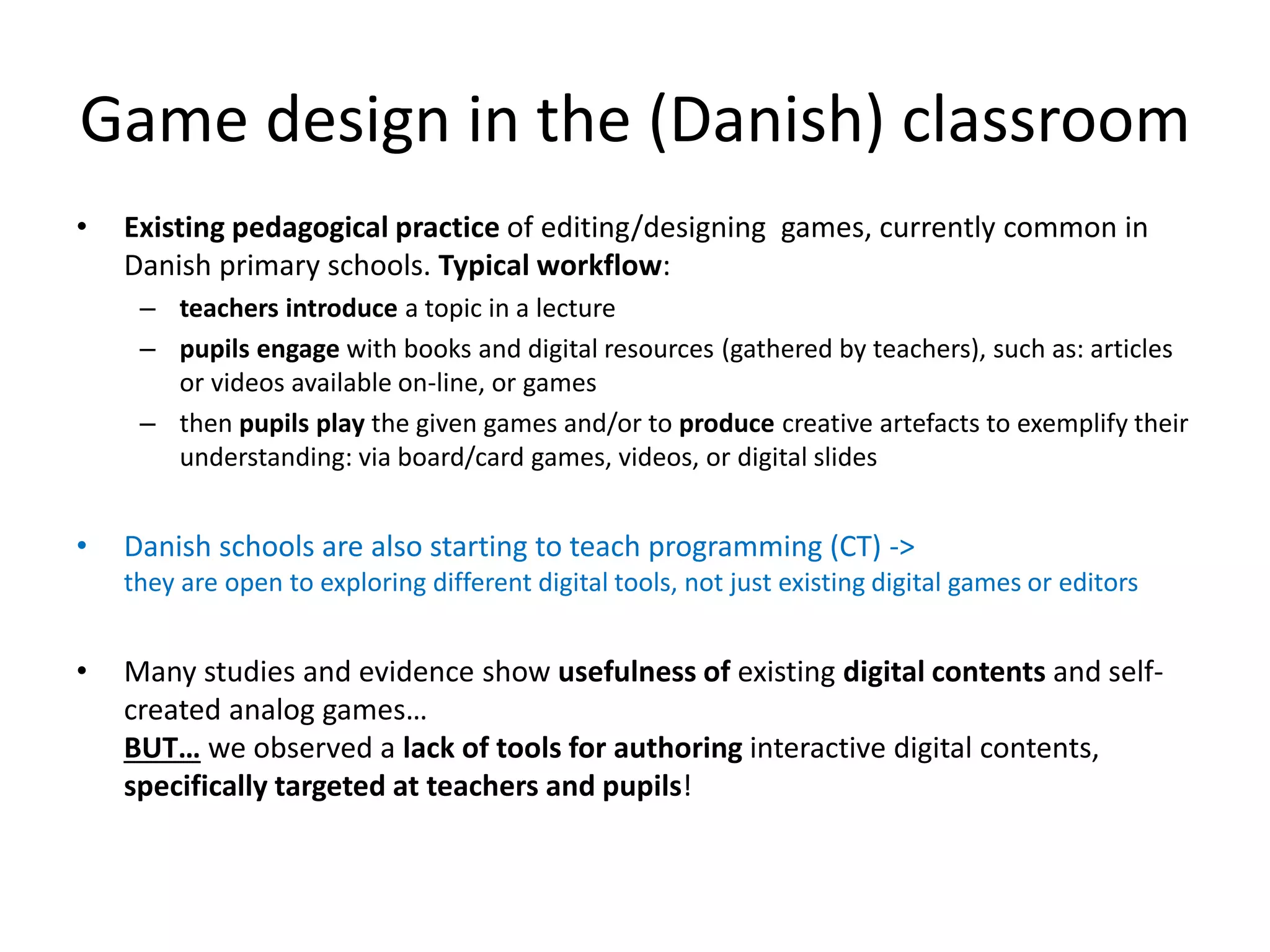 Game design in the (Danish) classroom
• Existing pedagogical practice of editing/designing games, currently common in
Danish primary schools. Typical workflow:
– teachers introduce a topic in a lecture
– pupils engage with books and digital resources (gathered by teachers), such as: articles
or videos available on-line, or games
– then pupils play the given games and/or to produce creative artefacts to exemplify their
understanding: via board/card games, videos, or digital slides
• Danish schools are also starting to teach programming (CT) ->
they are open to exploring different digital tools, not just existing digital games or editors
• Many studies and evidence show usefulness of existing digital contents and self-
created analog games…
BUT… we observed a lack of tools for authoring interactive digital contents,
specifically targeted at teachers and pupils!
 