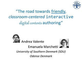 “The road towards friendly,
classroom-centered interactive
digital contents authoring”
Andrea Valente
Emanuela Marchetti
University of Southern Denmark (SDU)
Odense Denmark
 
