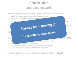 Conclusion
and ongoing work
• So why? “friendly, classroom-centered interactive digital contents authoring”
– pupils and teachers can create own digital contents
– designed to be friendly towards non-programmers
– the workflow matches and supports existing analog/paper-based activities in the
classroom,
– the resulting digital contents are not just a PDF, but instead are interactive, game-like.
• Open questions: how-to score or lives, orchestration of game development in classroom
• Tests with teachers of a local school in Denmark (late 2019/spring 2020)
– deploy Stick&Click and observe it within the classroom ecology,
– goals: make P5 protoype user-friendly,
capable of covering authoring of interesting digital games,
and simplify/perfect the stickers+album metaphor
• Finally: make a working mobile version (python+Kivy) -> touch!
 