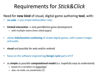 Requirements for Stick&Click
Need for new kind of visual, digital game authoring tool, with:
• no code -> just simple before/after rules
• limited interaction -> only point&Click game development
– with multiple rooms (here called pages)
• allows kids/teachers authoring of simple digital games, with custom images
and audio
• visual and possibly for web and/or android
• focus on the software engineering/design-cycle parts of CT
• as simple as possible computational model (i.e. hopefully easy to understand)
– based on a variation on hyperlinks!
– also: no math, no coordinates (?)
 