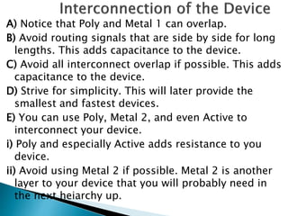 A) Notice that Poly and Metal 1 can overlap.
B) Avoid routing signals that are side by side for long
lengths. This adds capacitance to the device.
C) Avoid all interconnect overlap if possible. This adds
capacitance to the device.
D) Strive for simplicity. This will later provide the
smallest and fastest devices.
E) You can use Poly, Metal 2, and even Active to
interconnect your device.
i) Poly and especially Active adds resistance to you
device.
ii) Avoid using Metal 2 if possible. Metal 2 is another
layer to your device that you will probably need in
the next heiarchy up.
 