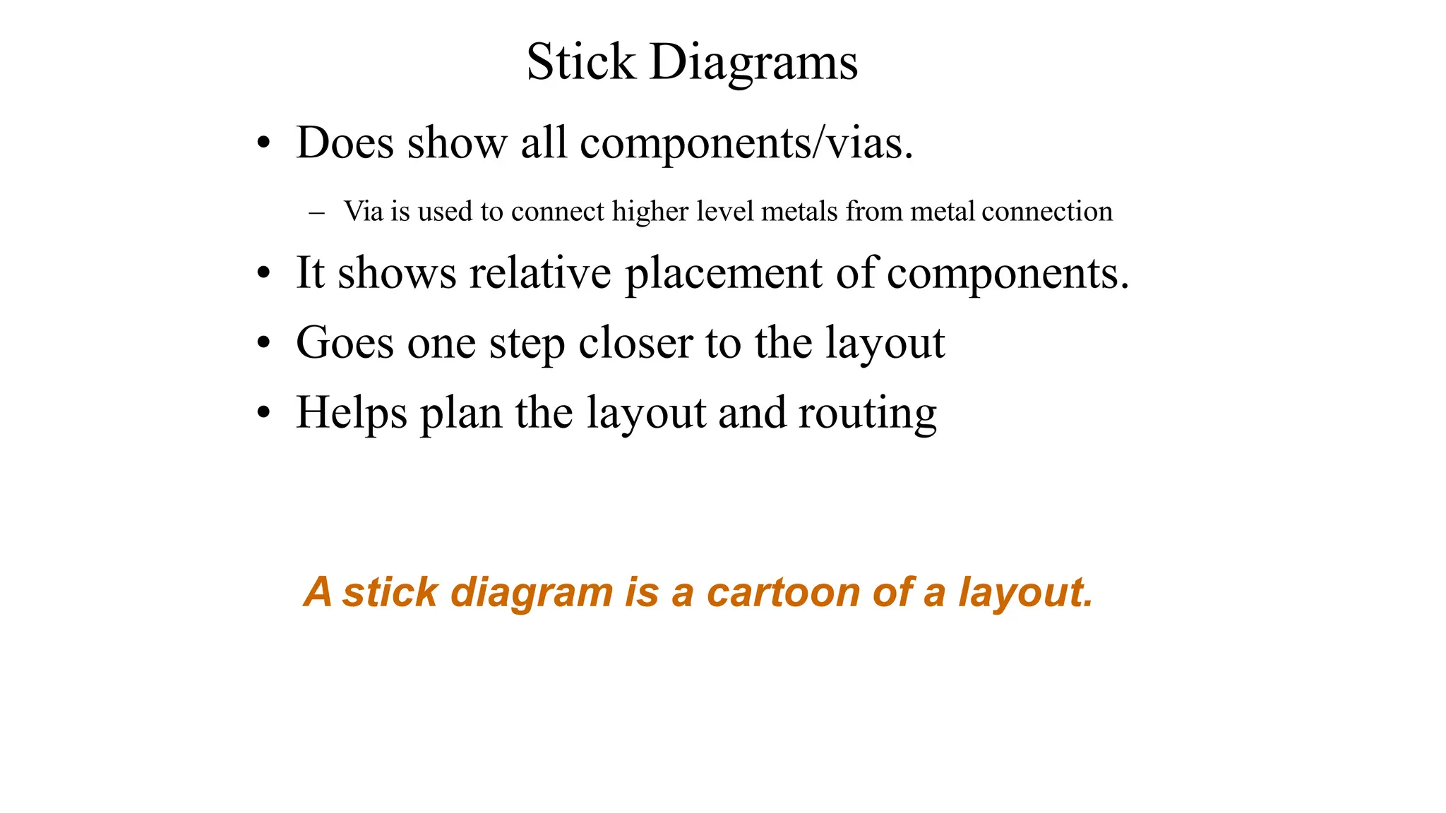 • Does show all components/vias.
– Via is used to connect higher level metals from metal connection
• It shows relative placement of components.
• Goes one step closer to the layout
• Helps plan the layout and routing
A stick diagram is a cartoon of a layout.
Stick Diagrams
 