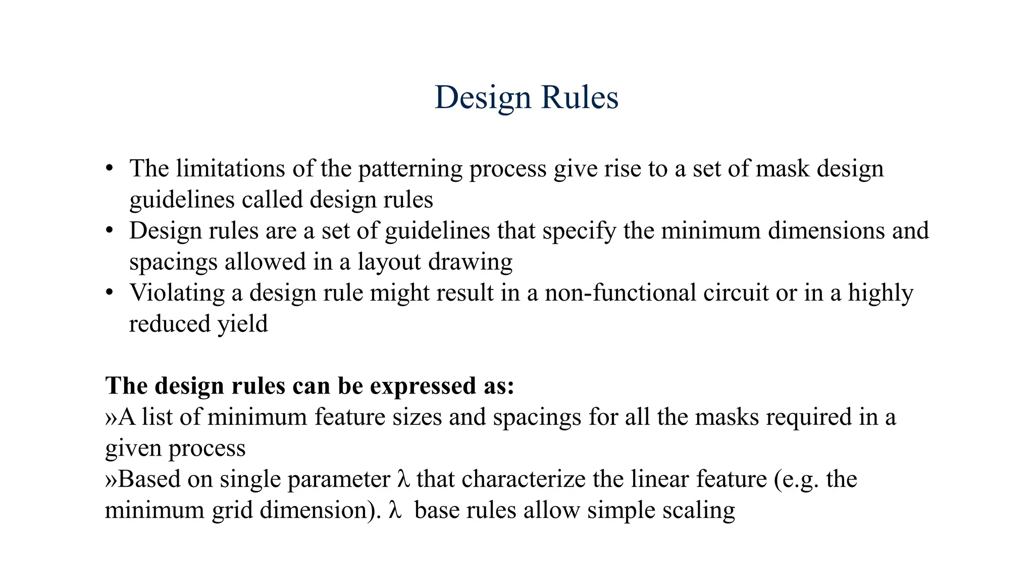 Design Rules
• The limitations of the patterning process give rise to a set of mask design
guidelines called design rules
• Design rules are a set of guidelines that specify the minimum dimensions and
spacings allowed in a layout drawing
• Violating a design rule might result in a non-functional circuit or in a highly
reduced yield
The design rules can be expressed as:
»A list of minimum feature sizes and spacings for all the masks required in a
given process
»Based on single parameter λ that characterize the linear feature (e.g. the
minimum grid dimension). λ base rules allow simple scaling
 