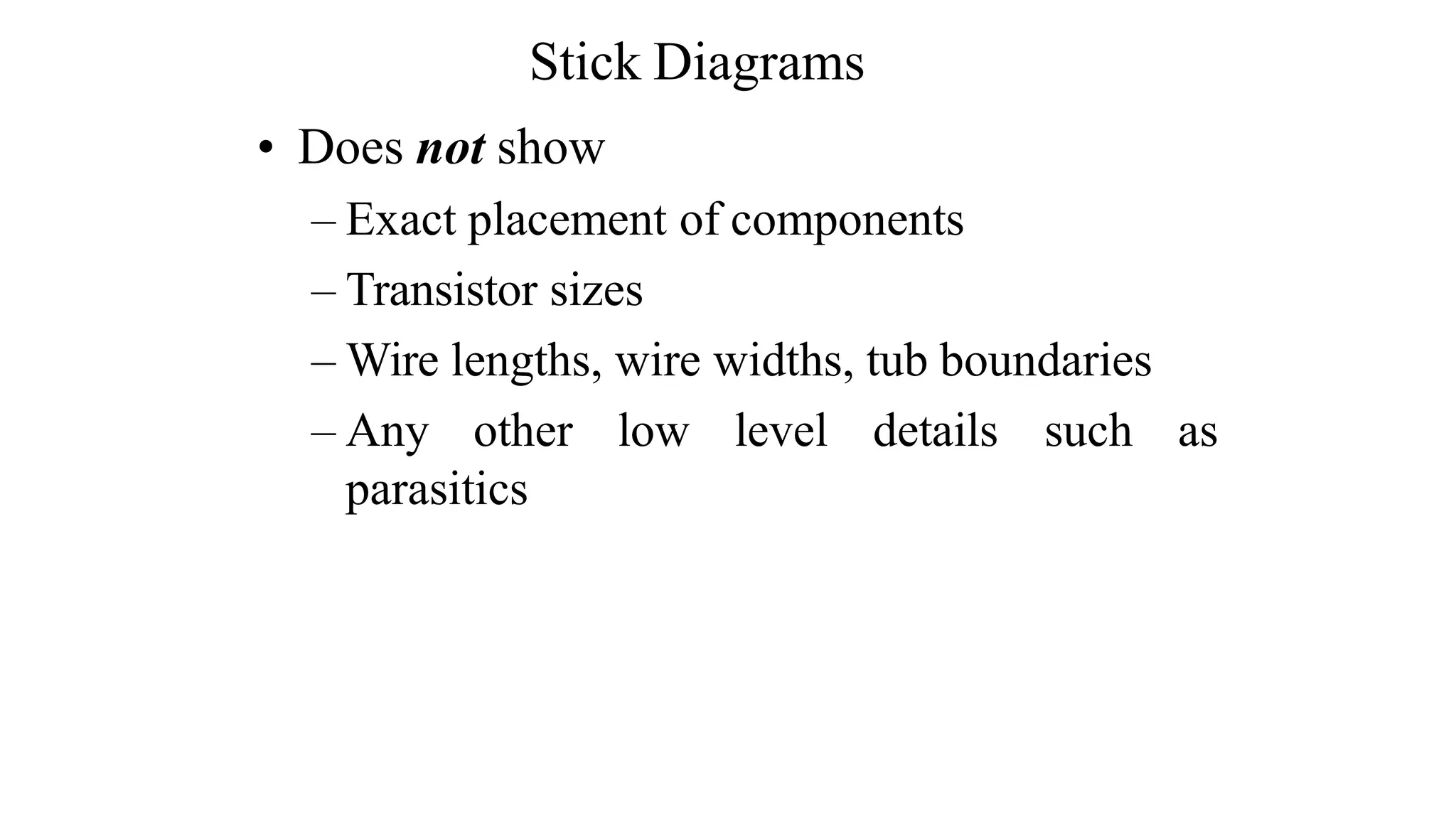 • Does not show
– Exact placement of components
– Transistor sizes
– Wire lengths, wire widths, tub boundaries
– Any other low level details such as
parasitics
Stick Diagrams
 