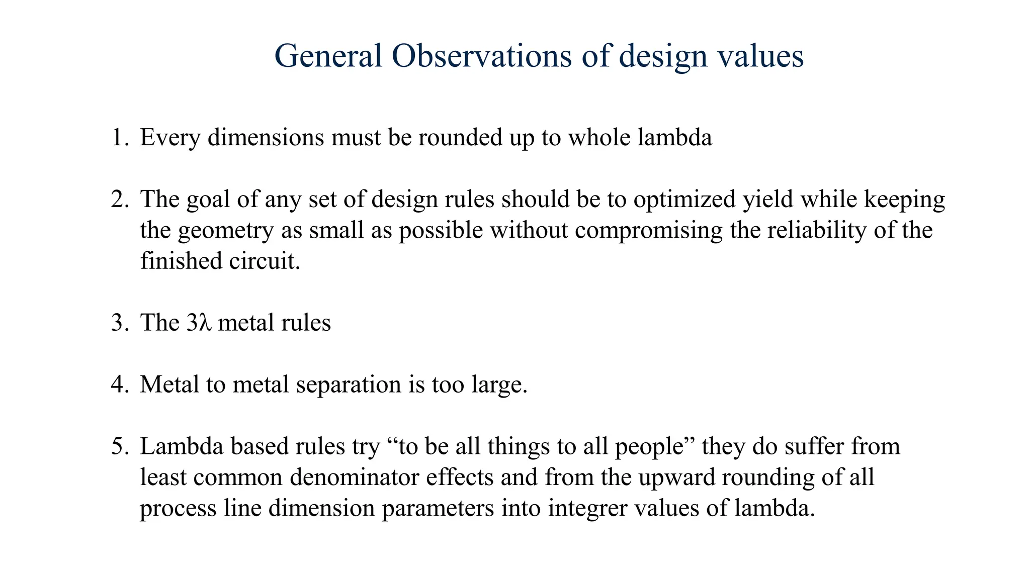 General Observations of design values
1. Every dimensions must be rounded up to whole lambda
2. The goal of any set of design rules should be to optimized yield while keeping
the geometry as small as possible without compromising the reliability of the
finished circuit.
3. The 3λ metal rules
4. Metal to metal separation is too large.
5. Lambda based rules try “to be all things to all people” they do suffer from
least common denominator effects and from the upward rounding of all
process line dimension parameters into integrer values of lambda.
 