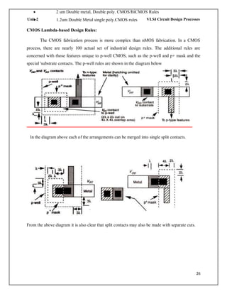 26
Unit-2 VLSI Circuit Design Processes
 2 um Double metal, Double poly. CMOS/BiCMOS Rules
 1.2um Double Metal single poly.CMOS rules
CMOS Lambda-based Design Rules:
The CMOS fabrication process is more complex than nMOS fabrication. In a CMOS
process, there are nearly 100 actual set of industrial design rules. The additional rules are
concerned with those features unique to p-well CMOS, such as the p-well and p+ mask and the
special 'substrate contacts. The p-well rules are shown in the diagram below
In the diagram above each of the arrangements can be merged into single split contacts.
From the above diagram it is also clear that split contacts may also be made with separate cuts.
 