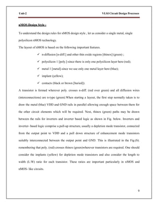 9
Unit-2 VLSI Circuit Design Processes
nMOS Design Style :
To understand the design rules for nMOS design style , let us consider a single metal, single
polysilicon nMOS technology.
The layout of nMOS is based on the following important features.
 n-diffusion [n-diff.] and other thin oxide regions [thinox] (green) ;
 polysilicon 1 [poly.]-since there is only one polysilicon layer here (red);
 metal 1 [metal]-since we use only one metal layer here (blue);
 implant (yellow);
 contacts (black or brown [buried]).
A transistor is formed wherever poly. crosses n-diff. (red over green) and all diffusion wires
(interconnections) are n-type (green).When starting a layout, the first step normally taken is to
draw the metal (blue) VDD and GND rails in parallel allowing enough space between them for
the other circuit elements which will be required. Next, thinox (green) paths may be drawn
between the rails for inverters and inverter based logic as shown in Fig. below. Inverters and
inverter- based logic comprise a pull-up structure, usually a depletion mode transistor, connected
from the output point to VDD and a pull down structure of enhancement mode transistors
suitably interconnected between the output point and GND. This is illustrated in the Fig.(b).
remembering that poly. (red) crosses thinox (green)wherever transistors are required. One should
consider the implants (yellow) for depletion mode transistors and also consider the length to
width (L:W) ratio for each transistor. These ratios are important particularly in nMOS and
nMOS- like circuits.
 