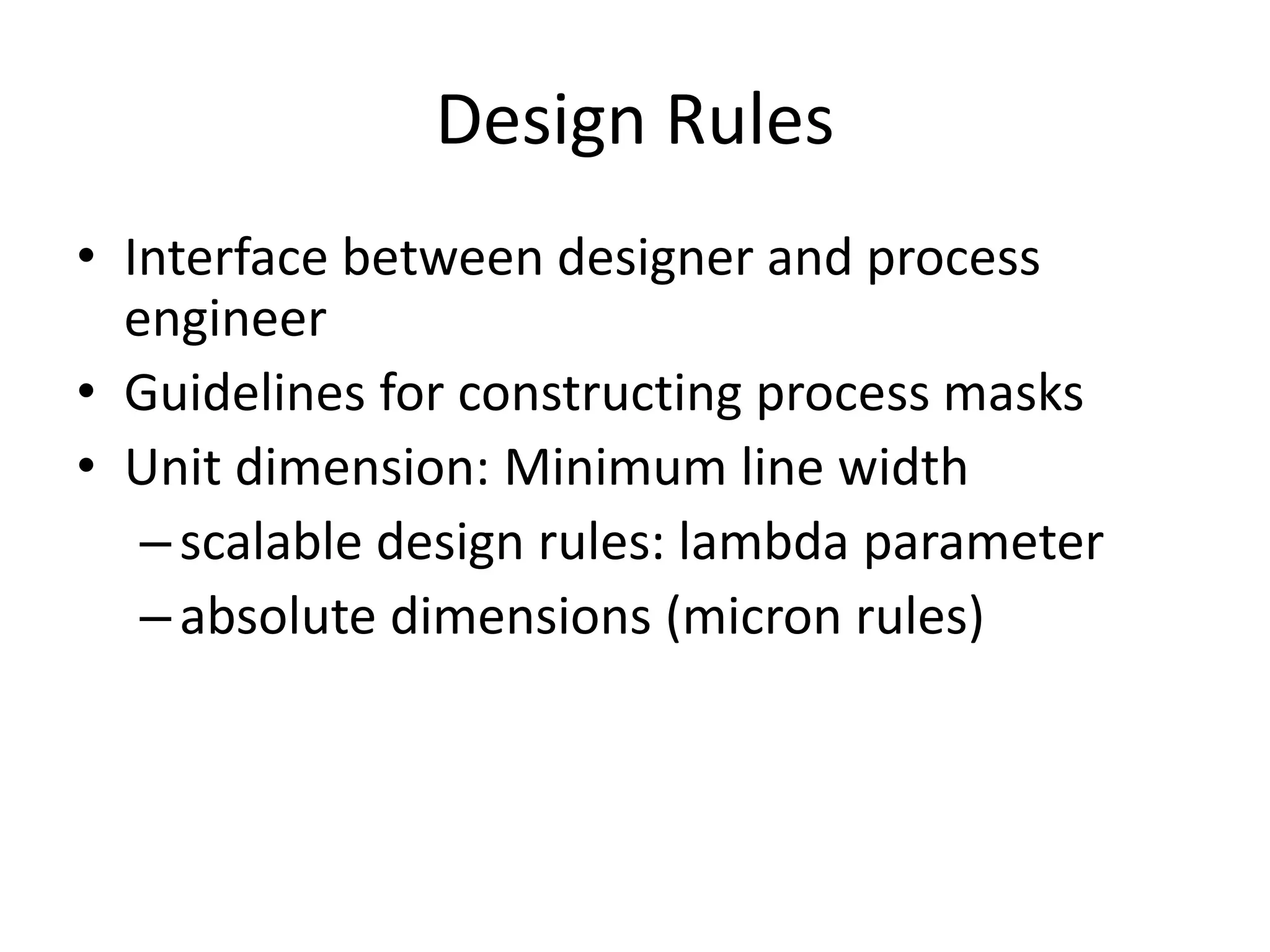 Design Rules 
• Interface between designer and process 
engineer 
• Guidelines for constructing process masks 
• Unit dimension: Minimum line width 
– scalable design rules: lambda parameter 
– absolute dimensions (micron rules) 
 