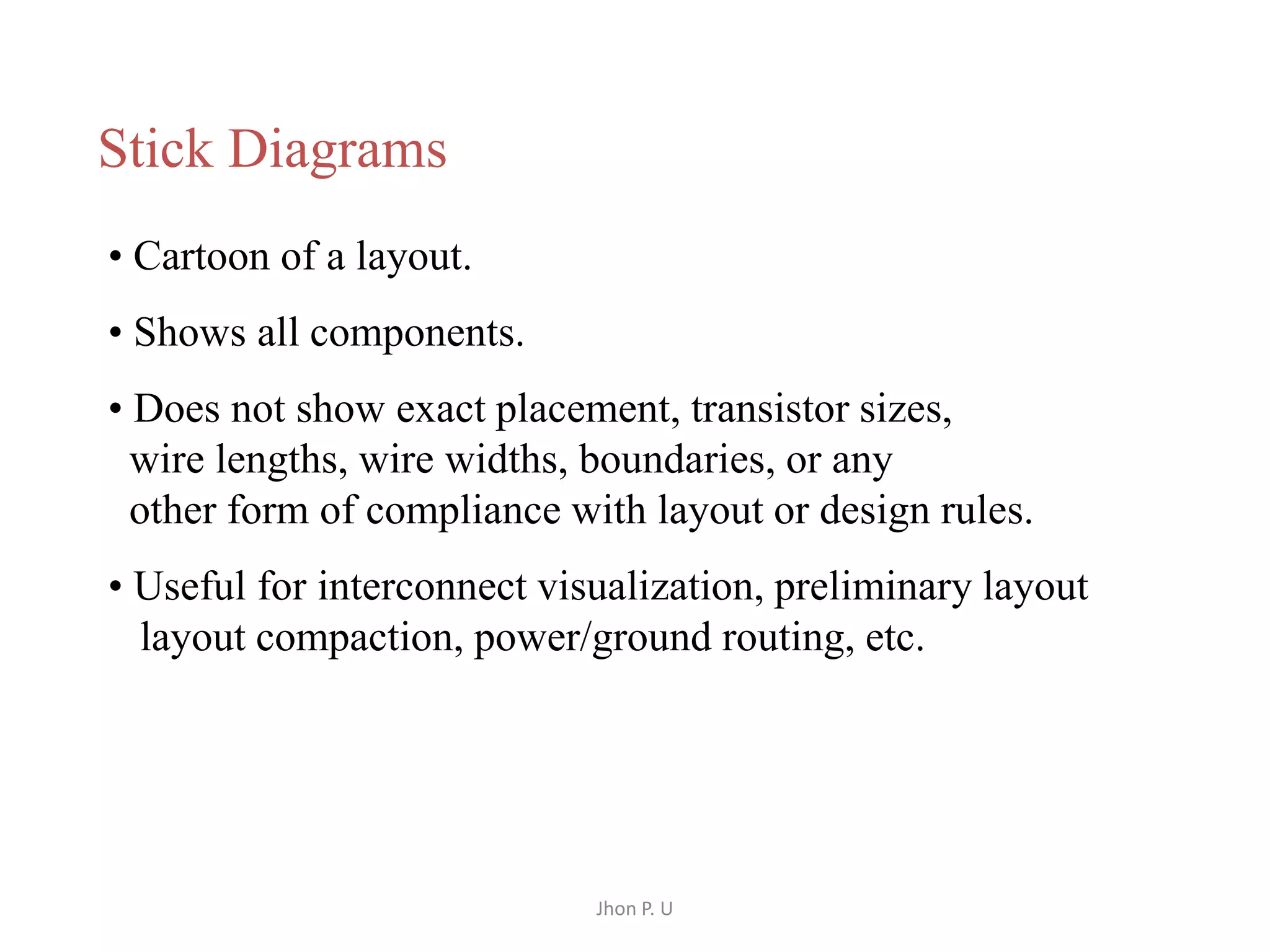 Jhon P. U 
Stick Diagrams 
• Cartoon of a layout. 
• Shows all components. 
• Does not show exact placement, transistor sizes, 
wire lengths, wire widths, boundaries, or any 
other form of compliance with layout or design rules. 
• Useful for interconnect visualization, preliminary layout 
layout compaction, power/ground routing, etc. 
 