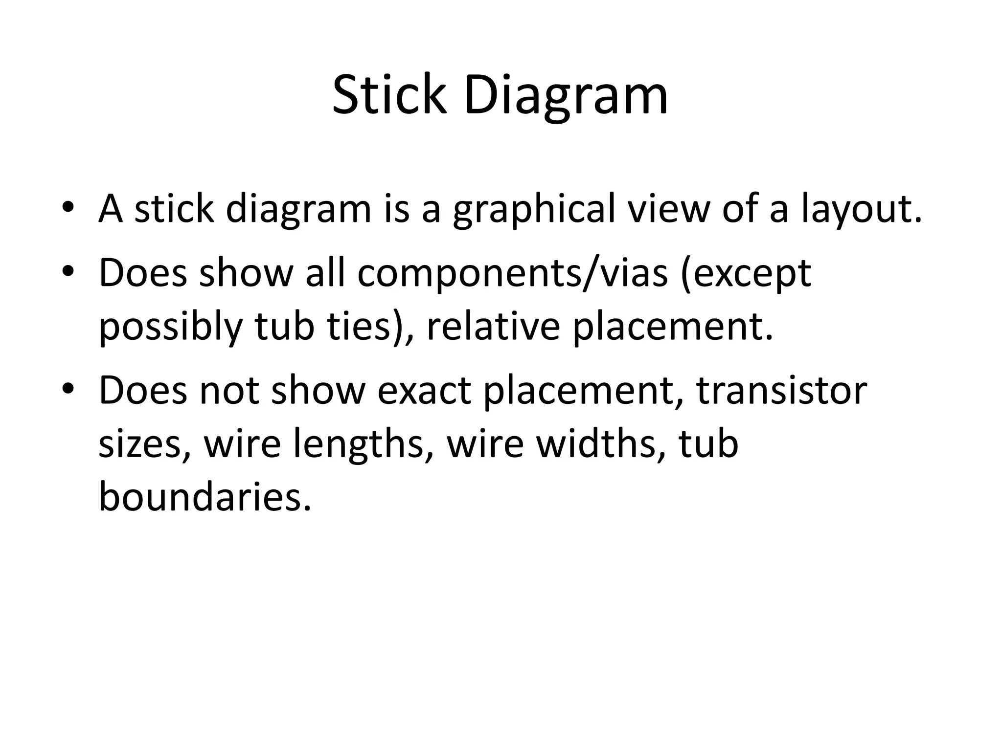 Stick Diagram 
• A stick diagram is a graphical view of a layout. 
• Does show all components/vias (except 
possibly tub ties), relative placement. 
• Does not show exact placement, transistor 
sizes, wire lengths, wire widths, tub 
boundaries. 
 