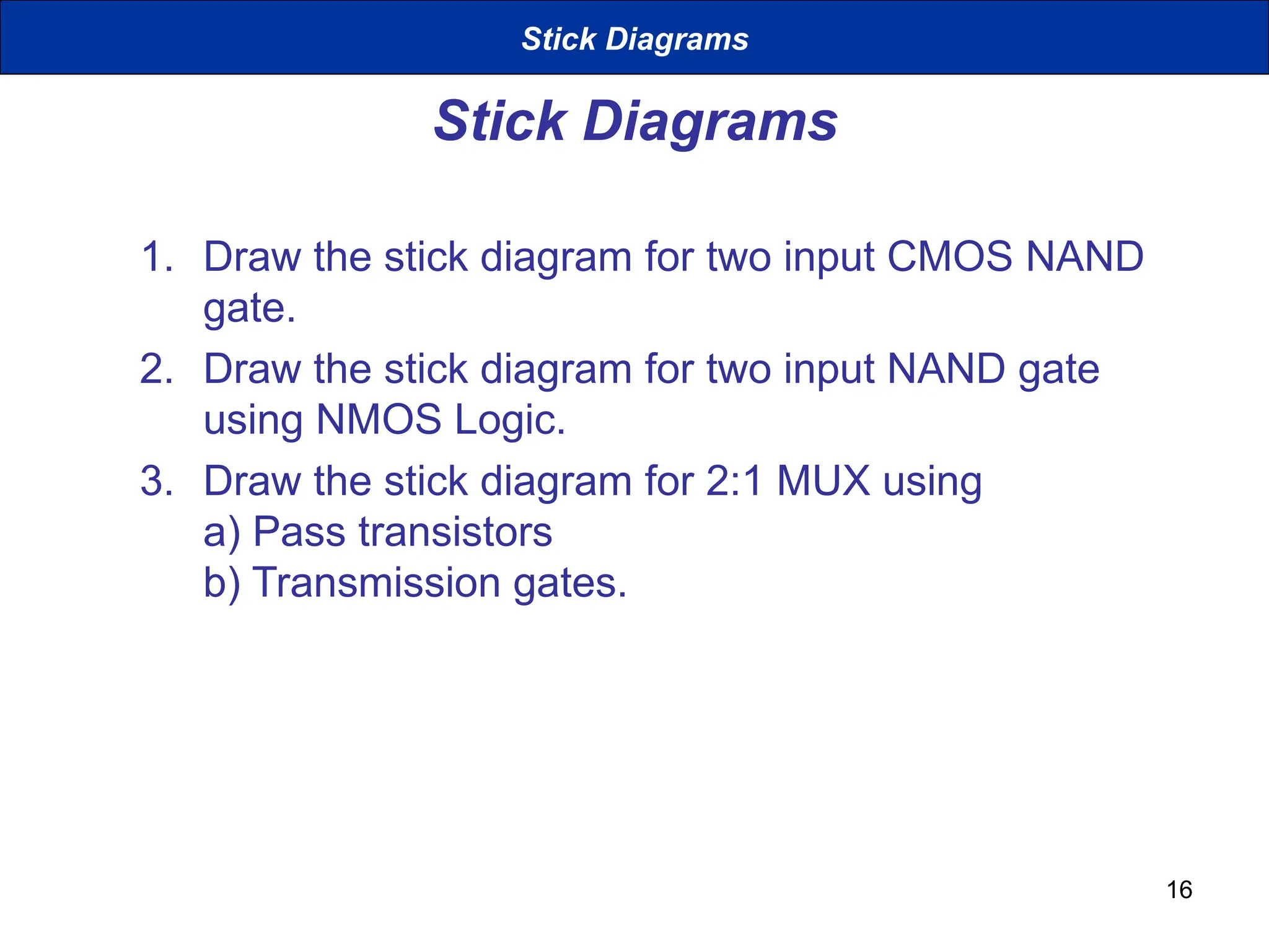 16
Stick Diagrams
1. Draw the stick diagram for two input CMOS NAND
gate.
2. Draw the stick diagram for two input NAND gate
using NMOS Logic.
3. Draw the stick diagram for 2:1 MUX using
a) Pass transistors
b) Transmission gates.
Stick Diagrams
 