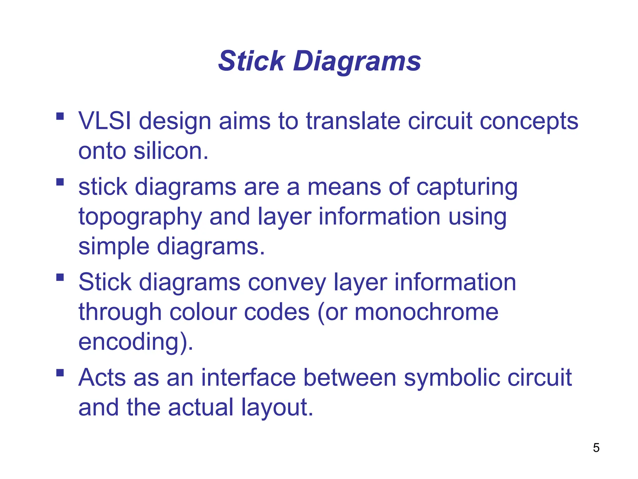 5
Stick Diagrams
 VLSI design aims to translate circuit concepts
onto silicon.
 stick diagrams are a means of capturing
topography and layer information using
simple diagrams.
 Stick diagrams convey layer information
through colour codes (or monochrome
encoding).
 Acts as an interface between symbolic circuit
and the actual layout.
 