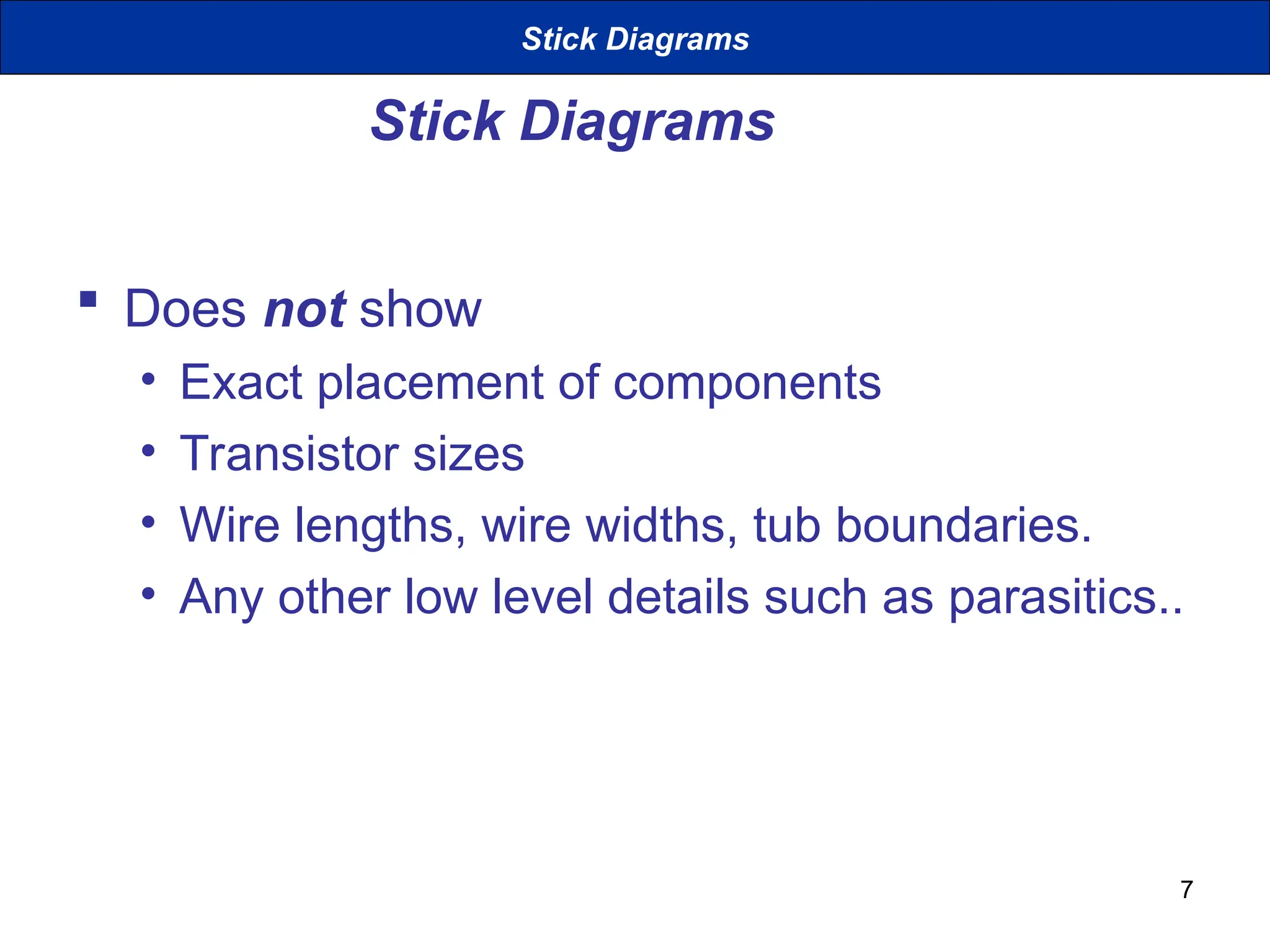 7
Stick Diagrams
 Does not show
• Exact placement of components
• Transistor sizes
• Wire lengths, wire widths, tub boundaries.
• Any other low level details such as parasitics..
Stick Diagrams
 