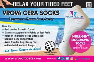 Vrova Facets
Crafted with excellence
INTELLIGENT
BIOCERAMIC
SOCKS
FOR
COMFORT & HEALTH
Ask Your Doctor to Avail
Ask Your Doctor to Avail
VROVA CERA SOCKSVROVA CERA SOCKS
Benets:
 Best use for Diabetic Control
 Stimulate Acupuncture Points on foot Arch
 Helps in improving Blood Circulation
 Controls Body Temperature
 Avoid Swollen Leg, Heavy Feet,
Antibacterial and Anti Fungal
 