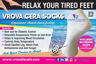 VROVA CERA SOCKSVROVA CERA SOCKS
Ask Your Doctor to Avail
Ask Your Doctor to Avail
Benets:
Best use for Diabetic Control
Stimulate Acupuncture Points on foot Arch
Helps in improving Blood Circulation
Controls Body Temperature
Avoid Swollen Leg, Heavy Feet,
Antibacterial and Anti Fungal
Vrova Facets
Crafted with excellence
INTELLIGENT
BIOCERAMIC
SOCKS
FOR
COMFORT & HEALTH
 