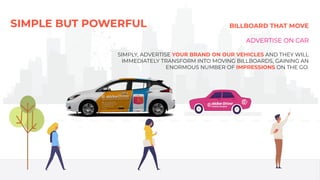 SIMPLE BUT POWERFUL BILLBOARD THAT MOVE
ADVERTISE ON CAR
SIMPLY, ADVERTISE YOUR BRAND ON OUR VEHICLES AND THEY WILL
IMMEDIATELY TRANSFORM INTO MOVING BILLBOARDS, GAINING AN
ENORMOUS NUMBER OF IMPRESSIONS ON THE GO.
 