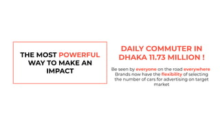 THE MOST POWERFUL
WAY TO MAKE AN
IMPACT
DAILY COMMUTER IN
DHAKA 11.73 MILLION !
Be seen by everyone on the road everywhere
Brands now have the ﬂexibility of selecting
the number of cars for advertising on target
market
 
