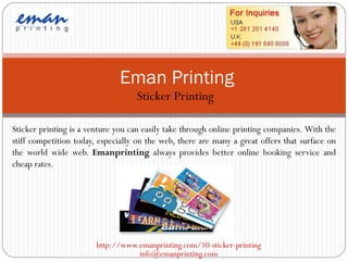 Eman Printing
                                   Sticker Printing

Sticker printing is a venture you can easily take through online printing companies. With the
stiff competition today, especially on the web, there are many a great offers that surface on
the world wide web. Emanprinting always provides better online booking service and
cheap rates.




                        http://www.emanprinting.com/10-sticker-printing
                                   info@emanprinting.com
 