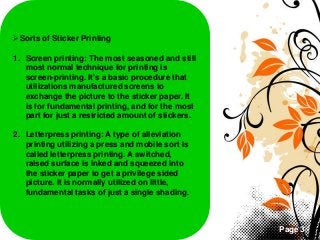 Page 3
Sorts of Sticker Printing
1. Screen printing: The most seasoned and still
most normal technique for printing is
screen-printing. It's a basic procedure that
utilizations manufactured screens to
exchange the picture to the sticker paper. It
is for fundamental printing, and for the most
part for just a restricted amount of stickers.
2. Letterpress printing: A type of alleviation
printing utilizing a press and mobile sort is
called letterpress printing. A switched,
raised surface is inked and squeezed into
the sticker paper to get a privilege sided
picture. It is normally utilized on little,
fundamental tasks of just a single shading.
 