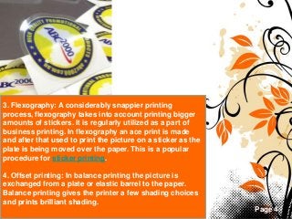 Page 4
3. Flexography: A considerably snappier printing
process, flexography takes into account printing bigger
amounts of stickers. It is regularly utilized as a part of
business printing. In flexography an ace print is made
and after that used to print the picture on a sticker as the
plate is being moved over the paper. This is a popular
procedure for sticker printing.
4. Offset printing: In balance printing the picture is
exchanged from a plate or elastic barrel to the paper.
Balance printing gives the printer a few shading choices
and prints brilliant shading.
 