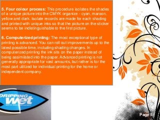 Page 5
5. Four colour process: This procedure isolates the shades
of a unique picture into the CMYK organize - cyan, maroon,
yellow and dark. Isolate records are made for each shading
and printed with unique inks so that the picture on the sticker
seems to be indistinguishable to the first picture.
6. Computerized printing: The most exceptional type of
printing is advanced. You can roll out improvements up to the
latest possible time, including shading changes. In
computerized printing the ink sits on the paper instead of
being assimilated into the paper. Advanced printing is not
generally appropriate for vast amounts, but rather is for the
most part utilized for individual printing for the home or
independent company.
 